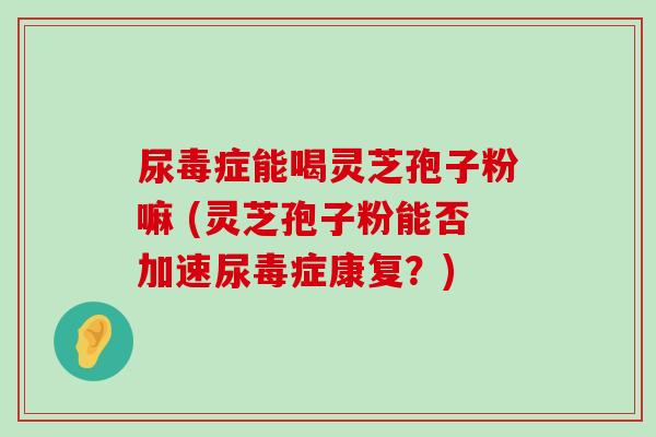 尿毒症能喝灵芝孢子粉嘛 (灵芝孢子粉能否加速尿毒症康复？)