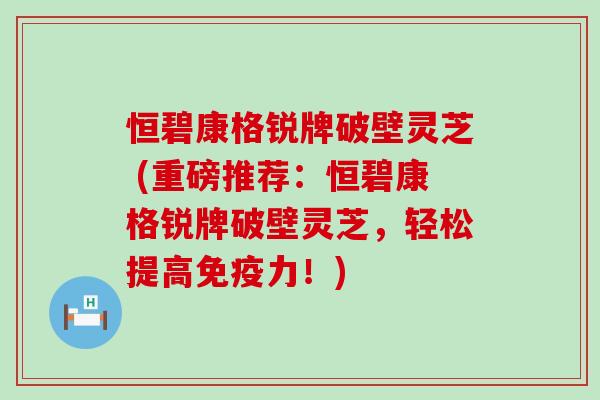 恒碧康格锐牌破壁灵芝 (重磅推荐：恒碧康格锐牌破壁灵芝，轻松提高免疫力！)