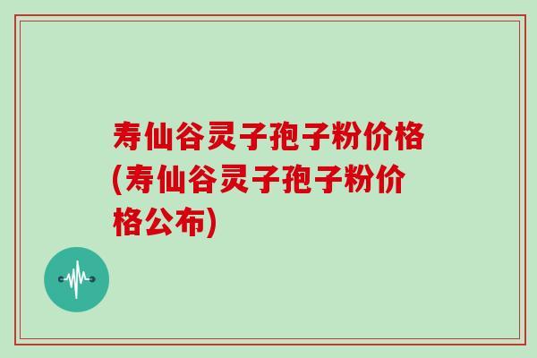 寿仙谷灵子孢子粉价格(寿仙谷灵子孢子粉价格公布)