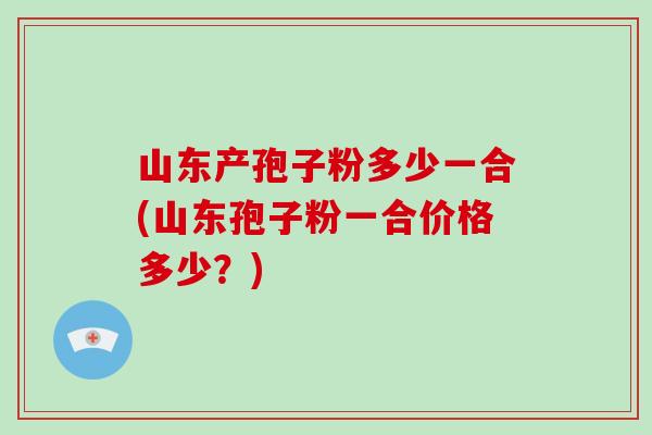 山东产孢子粉多少一合(山东孢子粉一合价格多少？)