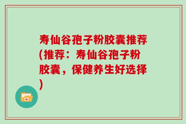 寿仙谷孢子粉胶囊推荐(推荐：寿仙谷孢子粉胶囊，保健养生好选择)