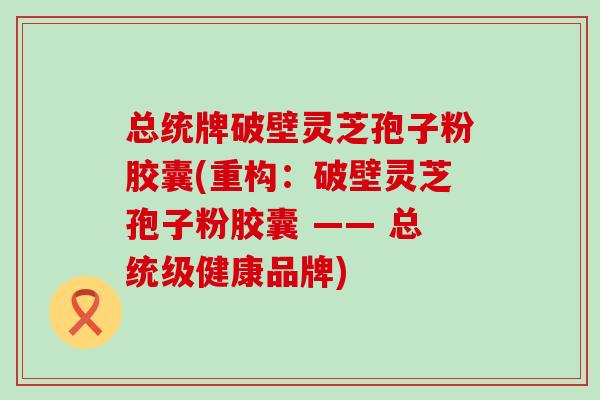 总统牌破壁灵芝孢子粉胶囊(重构：破壁灵芝孢子粉胶囊 —— 总统级健康品牌)