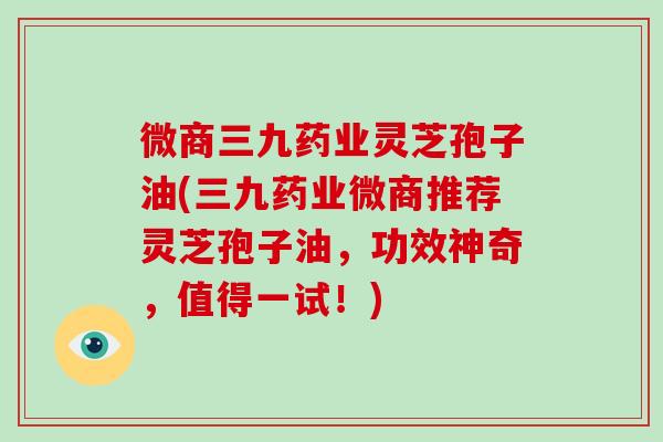 微商三九药业灵芝孢子油(三九药业微商推荐灵芝孢子油，功效神奇，值得一试！)