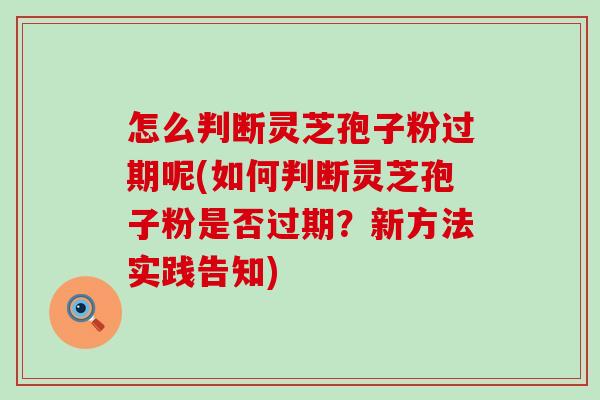 怎么判断灵芝孢子粉过期呢(如何判断灵芝孢子粉是否过期？新方法实践告知)