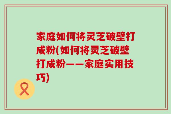 家庭如何将灵芝破壁打成粉(如何将灵芝破壁打成粉——家庭实用技巧)