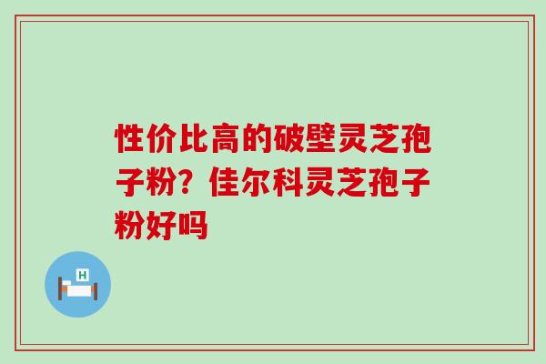 性价比高的破壁灵芝孢子粉？佳尔科灵芝孢子粉好吗