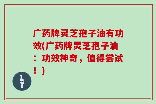 广药牌灵芝孢子油有功效(广药牌灵芝孢子油：功效神奇，值得尝试！)