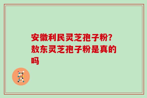 安徽利民灵芝孢子粉？敖东灵芝孢子粉是真的吗