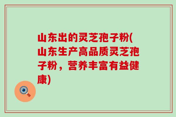 山东出的灵芝孢子粉(山东生产高品质灵芝孢子粉，营养丰富有益健康)