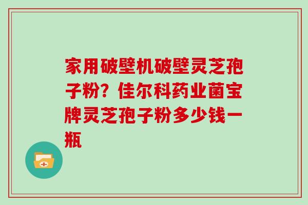 家用破壁机破壁灵芝孢子粉？佳尔科药业菌宝牌灵芝孢子粉多少钱一瓶