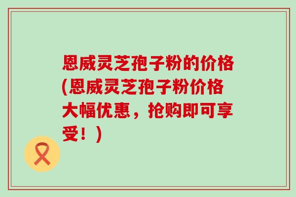 恩威灵芝孢子粉的价格(恩威灵芝孢子粉价格大幅优惠，抢购即可享受！)