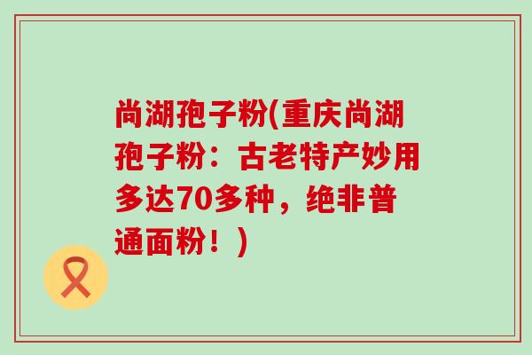 尚湖孢子粉(重庆尚湖孢子粉：古老特产妙用多达70多种，绝非普通面粉！)