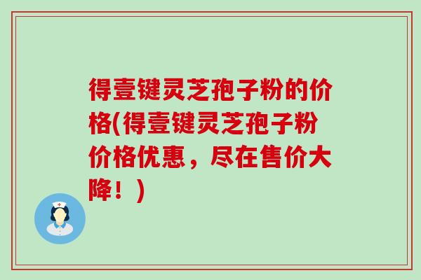 得壹键灵芝孢子粉的价格(得壹键灵芝孢子粉价格优惠，尽在售价大降！)