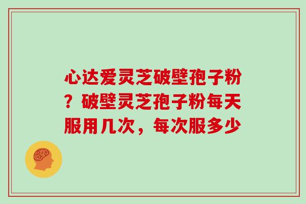 心达爱灵芝破壁孢子粉？破壁灵芝孢子粉每天服用几次，每次服多少