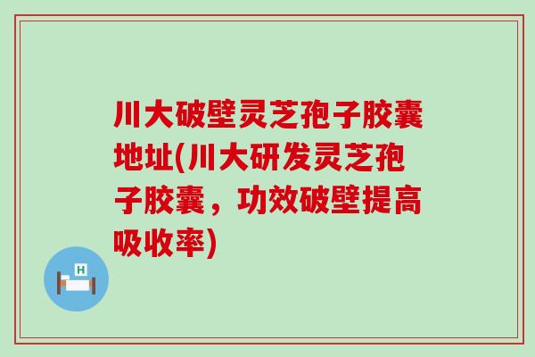 川大破壁灵芝孢子胶囊地址(川大研发灵芝孢子胶囊，功效破壁提高吸收率)