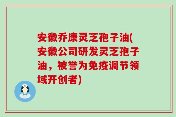 安徽乔康灵芝孢子油(安徽公司研发灵芝孢子油，被誉为免疫调节领域开创者)