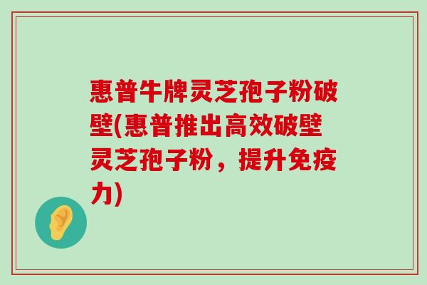 惠普牛牌灵芝孢子粉破壁(惠普推出高效破壁灵芝孢子粉，提升免疫力)