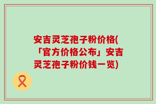 安吉灵芝孢子粉价格(「官方价格公布」安吉灵芝孢子粉价钱一览)