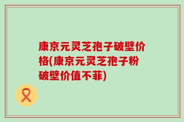 康京元灵芝孢子破壁价格(康京元灵芝孢子粉破壁价值不菲)