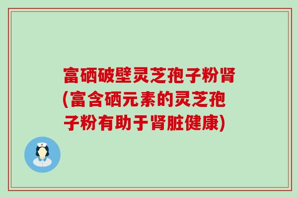 富硒破壁灵芝孢子粉(富含硒元素的灵芝孢子粉有助于脏健康)