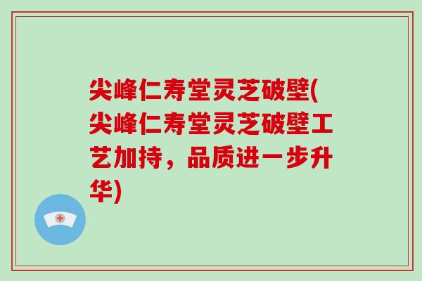 尖峰仁寿堂灵芝破壁(尖峰仁寿堂灵芝破壁工艺加持，品质进一步升华)