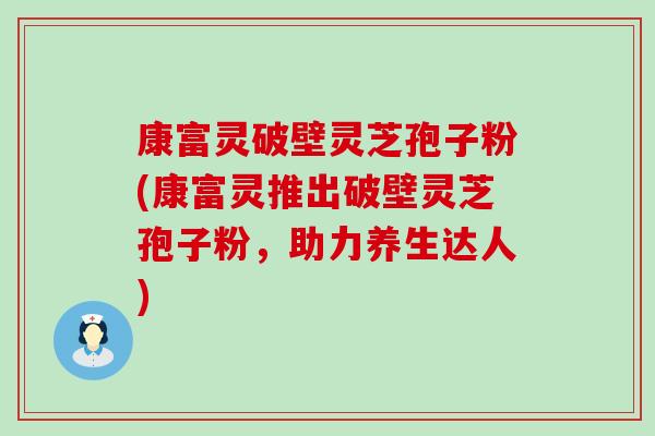 康富灵破壁灵芝孢子粉(康富灵推出破壁灵芝孢子粉，助力养生达人)