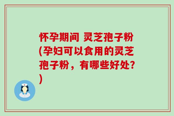 怀孕期间 灵芝孢子粉(孕妇可以食用的灵芝孢子粉，有哪些好处？)