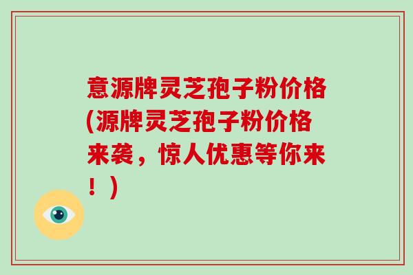 意源牌灵芝孢子粉价格(源牌灵芝孢子粉价格来袭，惊人优惠等你来！)