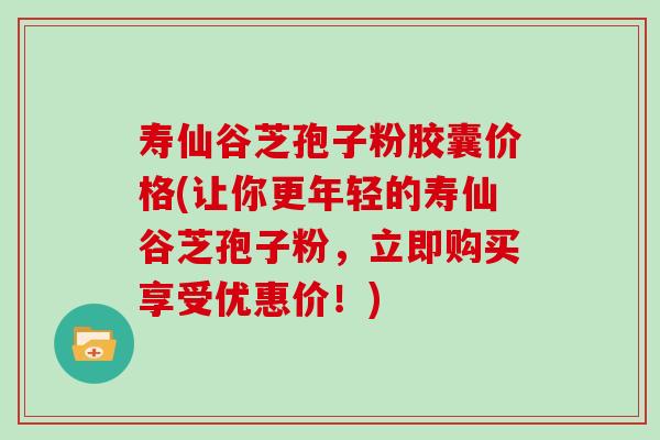 寿仙谷芝孢子粉胶囊价格(让你更年轻的寿仙谷芝孢子粉，立即购买享受优惠价！)