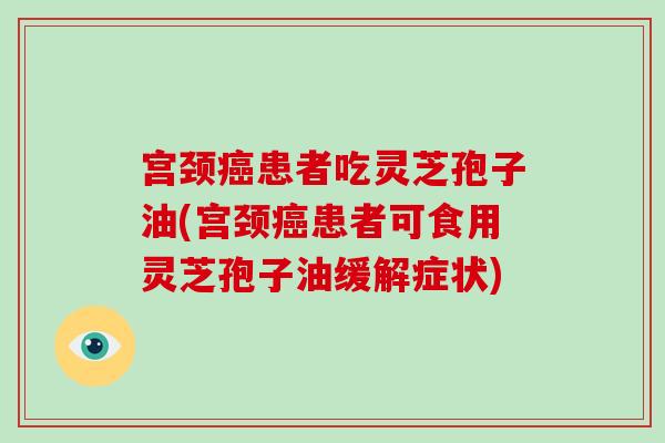 宫颈患者吃灵芝孢子油(宫颈患者可食用灵芝孢子油缓解症状)