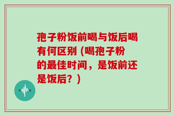 孢子粉饭前喝与饭后喝有何区别 (喝孢子粉的佳时间，是饭前还是饭后？)