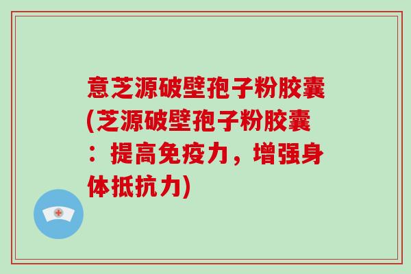 意芝源破壁孢子粉胶囊(芝源破壁孢子粉胶囊：提高免疫力，增强身体抵抗力)