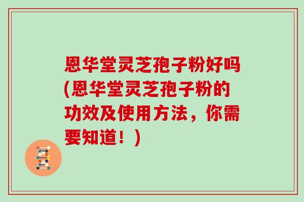 恩华堂灵芝孢子粉好吗(恩华堂灵芝孢子粉的功效及使用方法，你需要知道！)