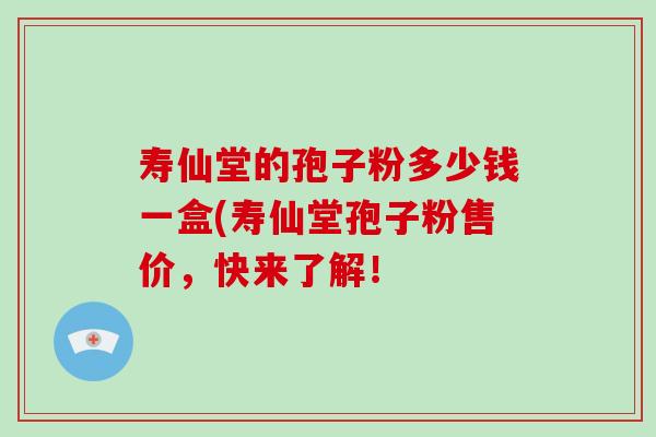 寿仙堂的孢子粉多少钱一盒(寿仙堂孢子粉售价，快来了解！