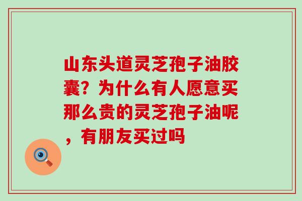 山东头道灵芝孢子油胶囊？为什么有人愿意买那么贵的灵芝孢子油呢，有朋友买过吗