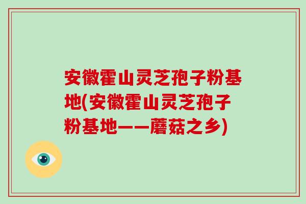 安徽霍山灵芝孢子粉基地(安徽霍山灵芝孢子粉基地——蘑菇之乡)