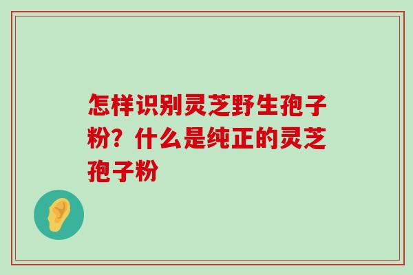 怎样识别灵芝野生孢子粉？什么是纯正的灵芝孢子粉