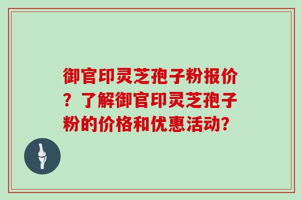 御官印灵芝孢子粉报价？了解御官印灵芝孢子粉的价格和优惠活动？