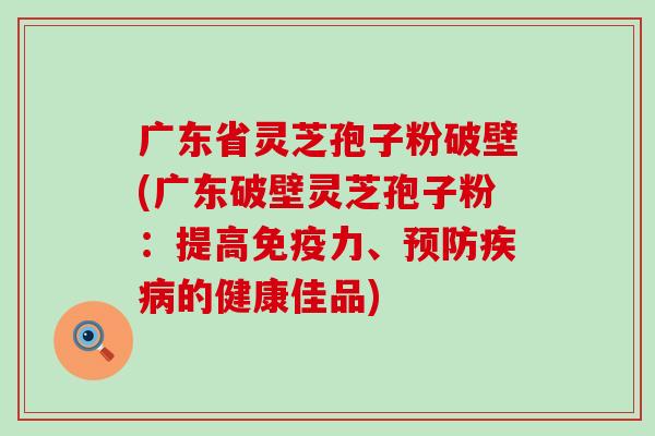 广东省灵芝孢子粉破壁(广东破壁灵芝孢子粉：提高免疫力、的健康佳品)