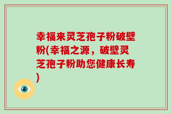 幸福来灵芝孢子粉破壁粉(幸福之源，破壁灵芝孢子粉助您健康长寿)