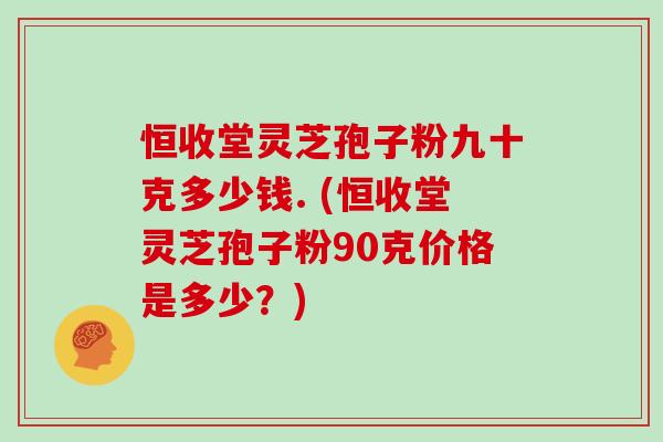 恒收堂灵芝孢子粉九十克多少钱. (恒收堂灵芝孢子粉90克价格是多少？)