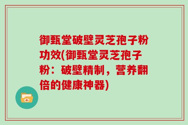 御甄堂破壁灵芝孢子粉功效(御甄堂灵芝孢子粉：破壁精制，营养翻倍的健康神器)