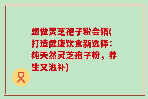 想做灵芝孢子粉会销(打造健康饮食新选择：纯天然灵芝孢子粉，养生又滋补)