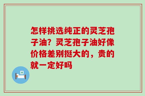 怎样挑选纯正的灵芝孢子油？灵芝孢子油好像价格差别挺大的，贵的就一定好吗