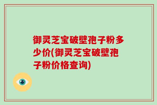 御灵芝宝破壁孢子粉多少价(御灵芝宝破壁孢子粉价格查询)