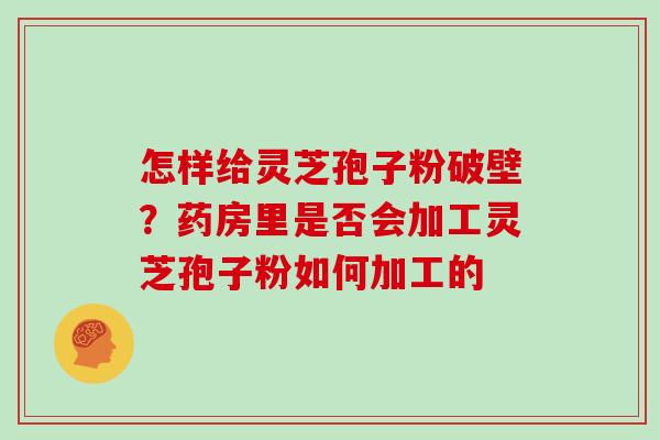 怎样给灵芝孢子粉破壁？药房里是否会加工灵芝孢子粉如何加工的