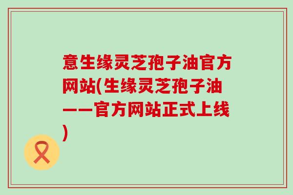 意生缘灵芝孢子油官方网站(生缘灵芝孢子油——官方网站正式上线)