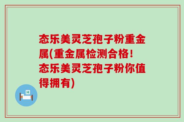 态乐美灵芝孢子粉重金属(重金属检测合格！态乐美灵芝孢子粉你值得拥有)