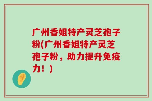 广州香姐特产灵芝孢子粉(广州香姐特产灵芝孢子粉，助力提升免疫力！)