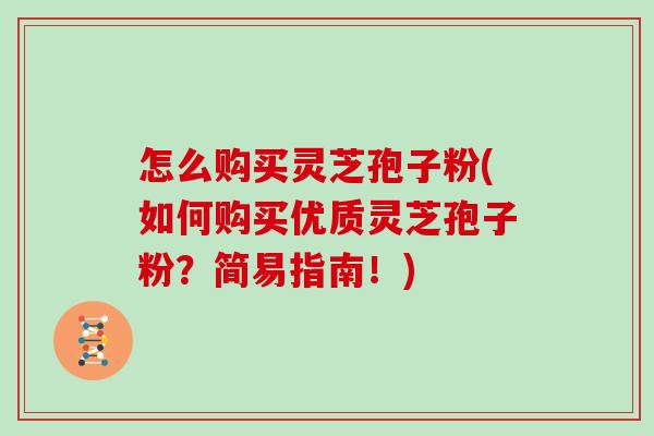 怎么购买灵芝孢子粉(如何购买优质灵芝孢子粉？简易指南！)